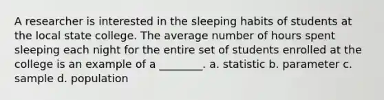 A researcher is interested in the sleeping habits of students at the local state college. The average number of hours spent sleeping each night for the entire set of students enrolled at the college is an example of a ________. a. statistic b. parameter c. sample d. population