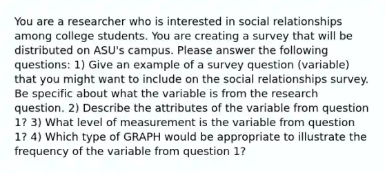 You are a researcher who is interested in social relationships among college students. You are creating a survey that will be distributed on ASU's campus. Please answer the following questions: 1) Give an example of a survey question (variable) that you might want to include on the social relationships survey. Be specific about what the variable is from the research question. 2) Describe the attributes of the variable from question 1? 3) What level of measurement is the variable from question 1? 4) Which type of GRAPH would be appropriate to illustrate the frequency of the variable from question 1?