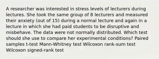 A researcher was interested in stress levels of lecturers during lectures. She took the same group of 8 lecturers and measured their anxiety (out of 15) during a normal lecture and again in a lecture in which she had paid students to be disruptive and misbehave. The data were not normally distributed. Which test should she use to compare her experimental conditions? Paired samples t-test Mann-Whitney test Wilcoxon rank-sum test Wilcoxon signed-rank test