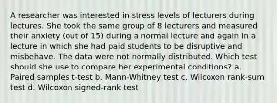 A researcher was interested in stress levels of lecturers during lectures. She took the same group of 8 lecturers and measured their anxiety (out of 15) during a normal lecture and again in a lecture in which she had paid students to be disruptive and misbehave. The data were not normally distributed. Which test should she use to compare her experimental conditions? a. Paired samples t-test b. Mann-Whitney test c. Wilcoxon rank-sum test d. Wilcoxon signed-rank test