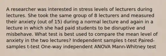 A researcher was interested in stress levels of lecturers during lectures. She took the same group of 8 lecturers and measured their anxiety (out of 15) during a normal lecture and again in a lecture in which she had paid students to be disruptive and misbehave. What test is best used to compare the mean level of anxiety in the two lectures? Independent samples t-test Paired-samples t-test One-way independent ANOVA Mann-Whitney test