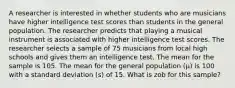 A researcher is interested in whether students who are musicians have higher intelligence test scores than students in the general population. The researcher predicts that playing a musical instrument is associated with higher intelligence test scores. The researcher selects a sample of 75 musicians from local high schools and gives them an intelligence test. The mean for the sample is 105. The mean for the general population (µ) is 100 with a standard deviation (s) of 15. What is zob for this sample?