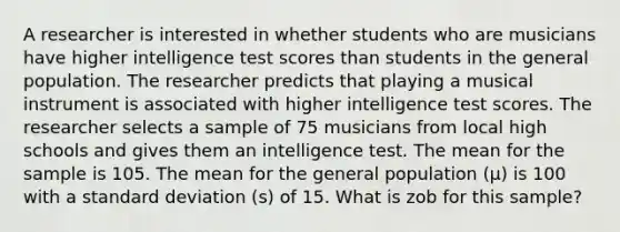 A researcher is interested in whether students who are musicians have higher intelligence test scores than students in the general population. The researcher predicts that playing a musical instrument is associated with higher intelligence test scores. The researcher selects a sample of 75 musicians from local high schools and gives them an intelligence test. The mean for the sample is 105. The mean for the general population (µ) is 100 with a standard deviation (s) of 15. What is zob for this sample?