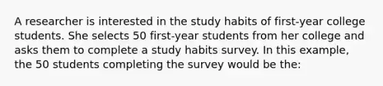 A researcher is interested in the study habits of first-year college students. She selects 50 first-year students from her college and asks them to complete a study habits survey. In this example, the 50 students completing the survey would be the: