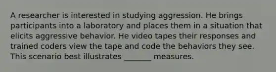 A researcher is interested in studying aggression. He brings participants into a laboratory and places them in a situation that elicits aggressive behavior. He video tapes their responses and trained coders view the tape and code the behaviors they see. This scenario best illustrates _______ measures.