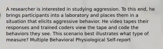 A researcher is interested in studying aggression. To this end, he brings participants into a laboratory and places them in a situation that elicits aggressive behavior. He video tapes their responses and trained coders view the tape and code the behaviors they see. This scenario best illustrates what type of measure? Multiple Behavioral Physiological Self-report