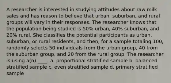 A researcher is interested in studying attitudes about raw milk sales and has reason to believe that urban, suburban, and rural groups will vary in their responses. The researcher knows that the population being studied is 50% urban, 40% suburban, and 20% rural. She classifies the potential participants as urban, suburban, or rural residents, and then, for a sample totaling 100, randomly selects 50 individuals from the urban group, 40 from the suburban group, and 20 from the rural group. The researcher is using a(n) ____. a. proportional stratified sample b. balanced stratified sample c. even stratified sample d. primary stratified sample