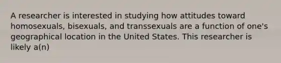 A researcher is interested in studying how attitudes toward homosexuals, bisexuals, and transsexuals are a function of one's geographical location in the United States. This researcher is likely a(n)