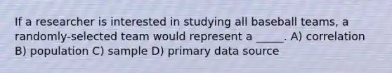 If a researcher is interested in studying all baseball teams, a randomly-selected team would represent a _____. A) correlation B) population C) sample D) primary data source