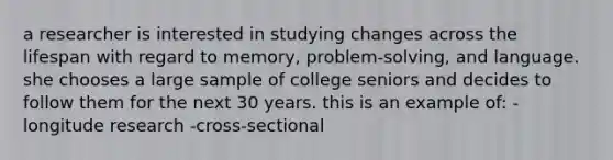 a researcher is interested in studying changes across the lifespan with regard to memory, problem-solving, and language. she chooses a large sample of college seniors and decides to follow them for the next 30 years. this is an example of: -longitude research -cross-sectional