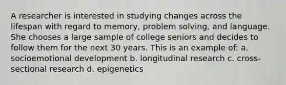 A researcher is interested in studying changes across the lifespan with regard to memory, <a href='https://www.questionai.com/knowledge/kZi0diIlxK-problem-solving' class='anchor-knowledge'>problem solving</a>, and language. She chooses a large sample of college seniors and decides to follow them for the next 30 years. This is an example of: a. socioemotional development b. longitudinal research c. cross-sectional research d. epigenetics