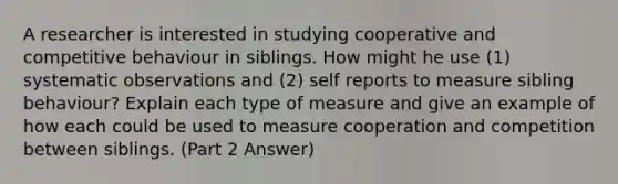 A researcher is interested in studying cooperative and competitive behaviour in siblings. How might he use (1) systematic observations and (2) self reports to measure sibling behaviour? Explain each type of measure and give an example of how each could be used to measure cooperation and competition between siblings. (Part 2 Answer)