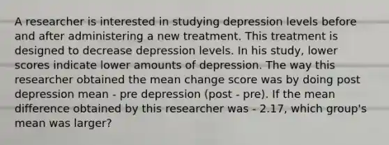 A researcher is interested in studying depression levels before and after administering a new treatment. This treatment is designed to decrease depression levels. In his study, lower scores indicate lower amounts of depression. The way this researcher obtained the mean change score was by doing post depression mean - pre depression (post - pre). If the mean difference obtained by this researcher was - 2.17, which group's mean was larger?