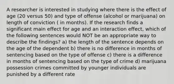 A researcher is interested in studying where there is the effect of age (20 versus 50) and type of offense (alcohol or marijuana) on length of conviction ( in months). If the research finds a significant main effect for age and an interaction effect, which of the following sentences would NOT be an appropriate way to describe the findings? a) the length of the sentence depends on the age of the dependent b) there is no difference in months of sentencing based on the type of offense c) there is a difference in months of sentencing based on the type of crime d) marijuana possession crimes committed by younger individuals are punished by a different rate