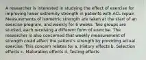 A researcher is interested in studying the effect of exercise for improving lower extremity strength in patients with ACL repair. Measurements of isometric strength are taken at the start of an exercise program, and weekly for 6 weeks. Two groups are studied, each receiving a different form of exercise. The researcher is also concerned that weekly measurement of strength could affect the patient's strength by providing actual exercise. This concern relates to/ a. History effects b. Selection effects c. Maturation effects d. Testing effects