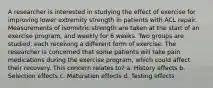 A researcher is interested in studying the effect of exercise for improving lower extremity strength in patients with ACL repair. Measurements of isometric strength are taken at the start of an exercise program, and weekly for 6 weeks. Two groups are studied, each receiving a different form of exercise. The researcher is concerned that some patients will take pain medications during the exercise program, which could affect their recovery. This concern relates to? a. History effects b. Selection effects c. Maturation effects d. Testing effects