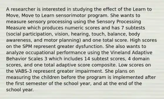 A researcher is interested in studying the effect of the Learn to Move, Move to Learn sensorimotor program. She wants to measure sensory processing using the Sensory Processing Measure which produces numeric scores and has 7 subtests (social participation, vision, hearing, touch, balance, body awareness, and motor planning) and one total score. High scores on the SPM represent greater dysfunction. She also wants to analyze occupational performance using the Vineland Adaptive Behavior Scales 3 which includes 14 subtest scores, 4 domain scores, and one total adaptive score composite. Low scores on the VABS-3 represent greater impairment. She plans on measuring the children before the program is implemented after the first semester of the school year, and at the end of the school year.