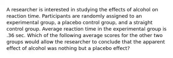 A researcher is interested in studying the effects of alcohol on reaction time. Participants are randomly assigned to an experimental group, a placebo control group, and a straight control group. Average reaction time in the experimental group is .36 sec. Which of the following average scores for the other two groups would allow the researcher to conclude that the apparent effect of alcohol was nothing but a placebo effect?