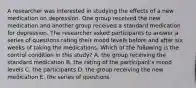 A researcher was interested in studying the effects of a new medication on depression. One group received the new medication and another group received a standard medication for depression. The researcher asked participants to answer a series of questions rating their mood levels before and after six weeks of taking the medications. Which of the following is the control condition in this study? A. the group receiving the standard medication B. the rating of the participant's mood levels C. the participants D. the group receiving the new medication E. the series of questions