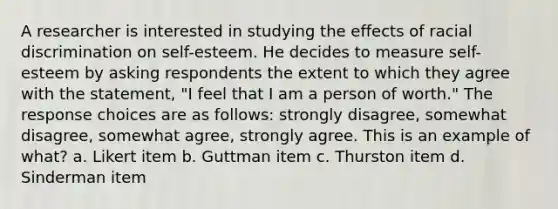 A researcher is interested in studying the effects of racial discrimination on self-esteem. He decides to measure self-esteem by asking respondents the extent to which they agree with the statement, "I feel that I am a person of worth." The response choices are as follows: strongly disagree, somewhat disagree, somewhat agree, strongly agree. This is an example of what? a. Likert item b. Guttman item c. Thurston item d. Sinderman item