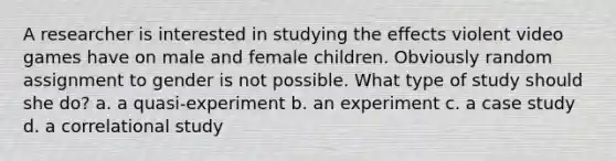 A researcher is interested in studying the effects violent video games have on male and female children. Obviously random assignment to gender is not possible. What type of study should she do? a. a quasi-experiment b. an experiment c. a case study d. a correlational study