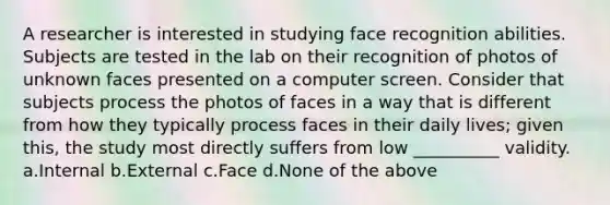 A researcher is interested in studying face recognition abilities. Subjects are tested in the lab on their recognition of photos of unknown faces presented on a computer screen. Consider that subjects process the photos of faces in a way that is different from how they typically process faces in their daily lives; given this, the study most directly suffers from low __________ validity. a.Internal b.External c.Face d.None of the above