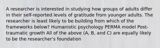 A researcher is interested in studying how groups of adults differ in their self-reported levels of gratitude from younger adults. The researcher is least likely to be building from which of the frameworks below? Humanistic psychology PERMA model Post-traumatic growth All of the above (A, B, and C) are equally likely to be the researcher's foundation