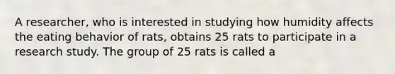 A researcher, who is interested in studying how humidity affects the eating behavior of rats, obtains 25 rats to participate in a research study. The group of 25 rats is called a