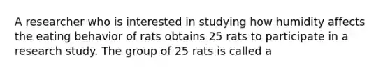 A researcher who is interested in studying how humidity affects the eating behavior of rats obtains 25 rats to participate in a research study. The group of 25 rats is called a