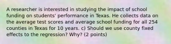 A researcher is interested in studying the impact of school funding on students' performance in Texas. He collects data on the average test scores and average school funding for all 254 counties in Texas for 10 years. c) Should we use county fixed effects to the regression? Why? (2 points)