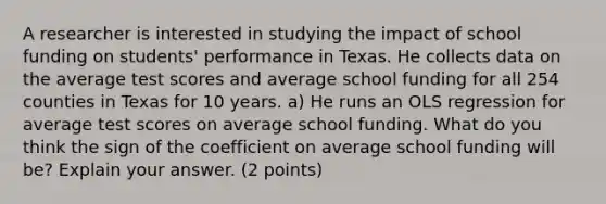 A researcher is interested in studying the impact of school funding on students' performance in Texas. He collects data on the average test scores and average school funding for all 254 counties in Texas for 10 years. a) He runs an OLS regression for average test scores on average school funding. What do you think the sign of the coefficient on average school funding will be? Explain your answer. (2 points)