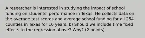 A researcher is interested in studying the impact of school funding on students' performance in Texas. He collects data on the average test scores and average school funding for all 254 counties in Texas for 10 years. b) Should we include time fixed effects to the regression above? Why? (2 points)