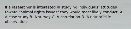 If a researcher is interested in studying individuals' attitudes toward "animal rights issues" they would most likely conduct: A. A case study B. A survey C. A correlation D. A naturalistic observation