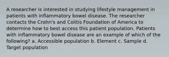 A researcher is interested in studying lifestyle management in patients with inflammatory bowel disease. The researcher contacts the Crohn's and Colitis Foundation of America to determine how to best access this patient population. Patients with inflammatory bowel disease are an example of which of the following? a. Accessible population b. Element c. Sample d. Target population