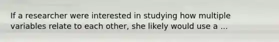 If a researcher were interested in studying how multiple variables relate to each other, she likely would use a ...