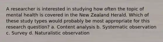 A researcher is interested in studying how often the topic of mental health is covered in the New Zealand Herald. Which of these study types would probably be most appropriate for this research question? a. Content analysis b. Systematic observation c. Survey d. Naturalistic observation