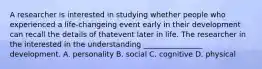 A researcher is interested in studying whether people who experienced a life-changeing event early in their development can recall the details of thatevent later in life. The researcher in the interested in the understanding ________________ development. A. personality B. social C. cognitive D. physical