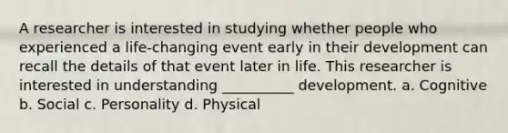 A researcher is interested in studying whether people who experienced a life-changing event early in their development can recall the details of that event later in life. This researcher is interested in understanding __________ development. a. Cognitive b. Social c. Personality d. Physical