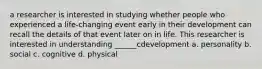 a researcher is interested in studying whether people who experienced a life-changing event early in their development can recall the details of that event later on in life. This researcher is interested in understanding ______cdevelopment a. personality b. social c. cognitive d. physical