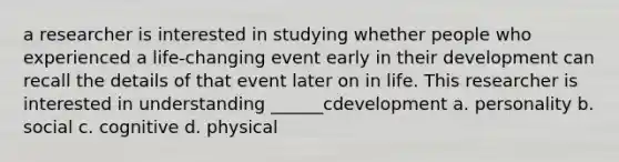 a researcher is interested in studying whether people who experienced a life-changing event early in their development can recall the details of that event later on in life. This researcher is interested in understanding ______cdevelopment a. personality b. social c. cognitive d. physical