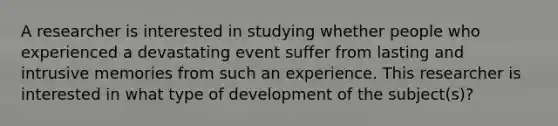 A researcher is interested in studying whether people who experienced a devastating event suffer from lasting and intrusive memories from such an experience. This researcher is interested in what type of development of the subject(s)?