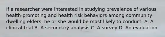 If a researcher were interested in studying prevalence of various health-promoting and health risk behaviors among community dwelling elders, he or she would be most likely to conduct: A. A clinical trial B. A secondary analysis C. A survey D. An evaluation