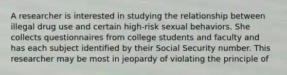 A researcher is interested in studying the relationship between illegal drug use and certain high-risk sexual behaviors. She collects questionnaires from college students and faculty and has each subject identified by their Social Security number. This researcher may be most in jeopardy of violating the principle of