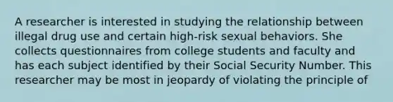 A researcher is interested in studying the relationship between illegal drug use and certain high-risk sexual behaviors. She collects questionnaires from college students and faculty and has each subject identified by their Social Security Number. This researcher may be most in jeopardy of violating the principle of