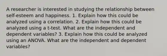 A researcher is interested in studying the relationship between self-esteem and happiness. 1. Explain how this could be analyzed using a correlation. 2. Explain how this could be analyzed using a t-test. What are the independent and dependent variables? 3. Explain how this could be analyzed using an ANOVA. What are the independent and dependent variables?