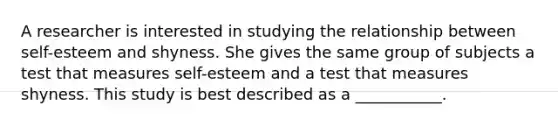 A researcher is interested in studying the relationship between self-esteem and shyness. She gives the same group of subjects a test that measures self-esteem and a test that measures shyness. This study is best described as a ___________.