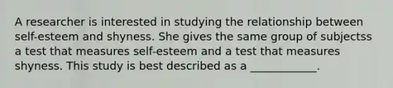 A researcher is interested in studying the relationship between self-esteem and shyness. She gives the same group of subjectss a test that measures self-esteem and a test that measures shyness. This study is best described as a ____________.