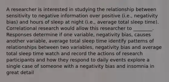 A researcher is interested in studying the relationship between sensitivity to negative information over positive (i.e., negativity bias) and hours of sleep at night (i.e., average total sleep time). Correlational research would allow this researcher to ________. Responses determine if one variable, negativity bias, causes another variable, average total sleep time identify patterns of relationships between two variables, negativity bias and average total sleep time watch and record the actions of research participants and how they respond to daily events explore a single case of someone with a negativity bias and insomnia in great detail