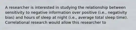 A researcher is interested in studying the relationship between sensitivity to negative information over positive (i.e., negativity bias) and hours of sleep at night (i.e., average total sleep time). Correlational research would allow this researcher to