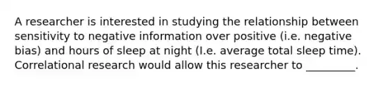 A researcher is interested in studying the relationship between sensitivity to negative information over positive (i.e. negative bias) and hours of sleep at night (I.e. average total sleep time). Correlational research would allow this researcher to _________.